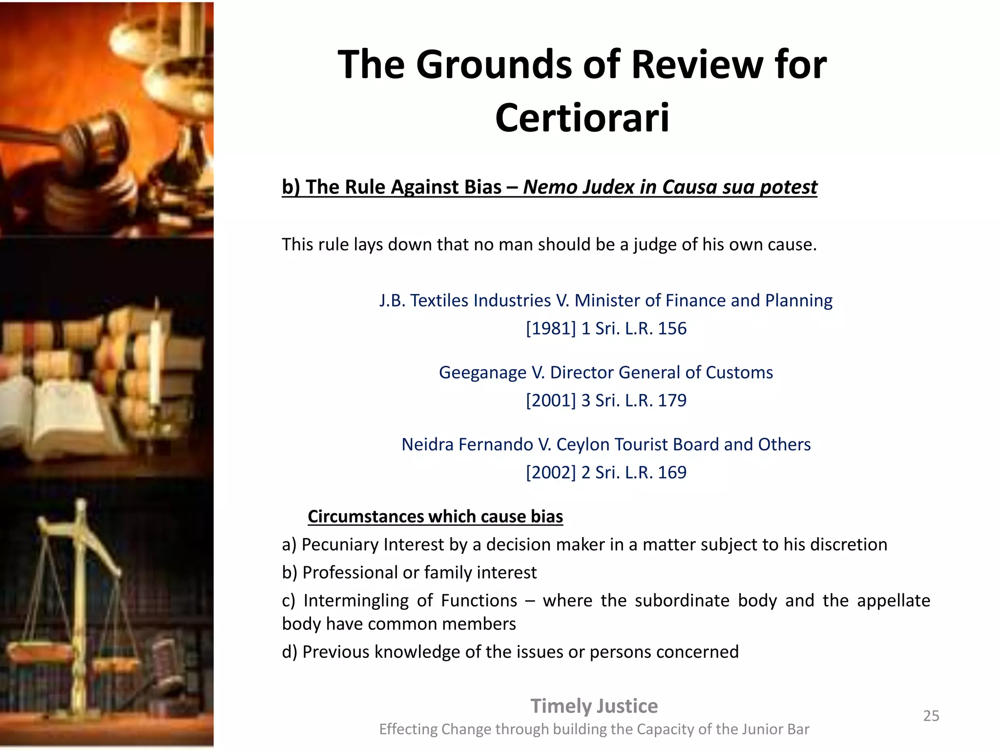The Grounds of Review for
Certiorari
b) The Rule Against Bias – Nemo Judex in Causa sua potest
This rule lays down that no man should be a judge of his own cause.
J.B. Textiles Industries V. Minister of Finance and Planning
[1981] 1 Sri. L.R. 156
Geeganage V. Director General of Customs
[2001] 3 Sri. L.R. 179
Neidra Fernando V. Ceylon Tourist Board and Others
[2002] 2 Sri. L.R. 169
Circumstances which cause bias
a) Pecuniary Interest by a decision maker in a matter subject to his discretion
b) Professional or family interest
c) Intermingling of Functions – where the subordinate body and the appellate
body have common members
d) Previous knowledge of the issues or persons concerned
Timely Justice
Effecting Change through building the Capacity of the Junior Bar
25
 