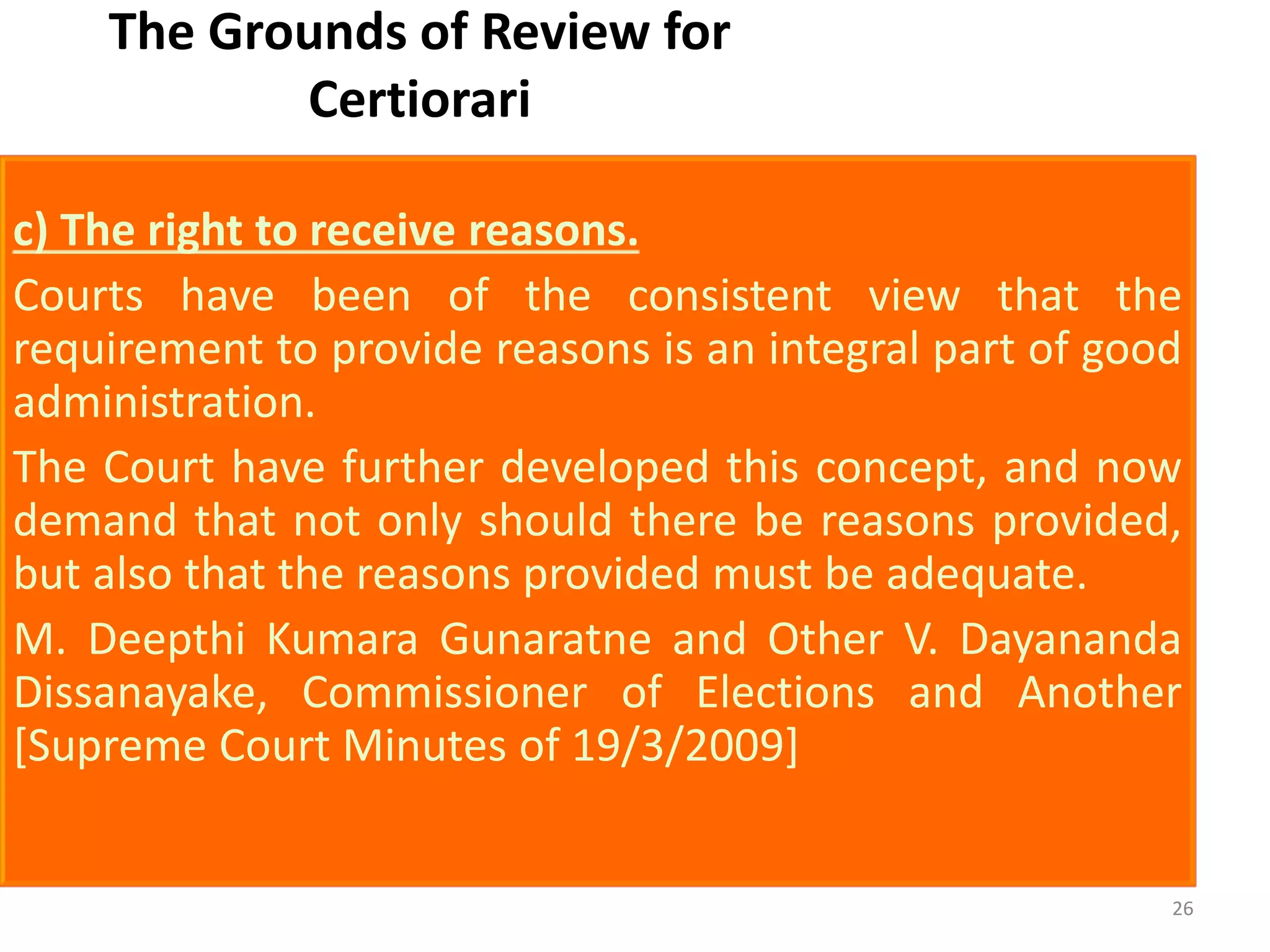 The Grounds of Review for
Certiorari
c) The right to receive reasons.
Courts have been of the consistent view that the
requirement to provide reasons is an integral part of good
administration.
The Court have further developed this concept, and now
demand that not only should there be reasons provided,
but also that the reasons provided must be adequate.
M. Deepthi Kumara Gunaratne and Other V. Dayananda
Dissanayake, Commissioner of Elections and Another
[Supreme Court Minutes of 19/3/2009]
26
 