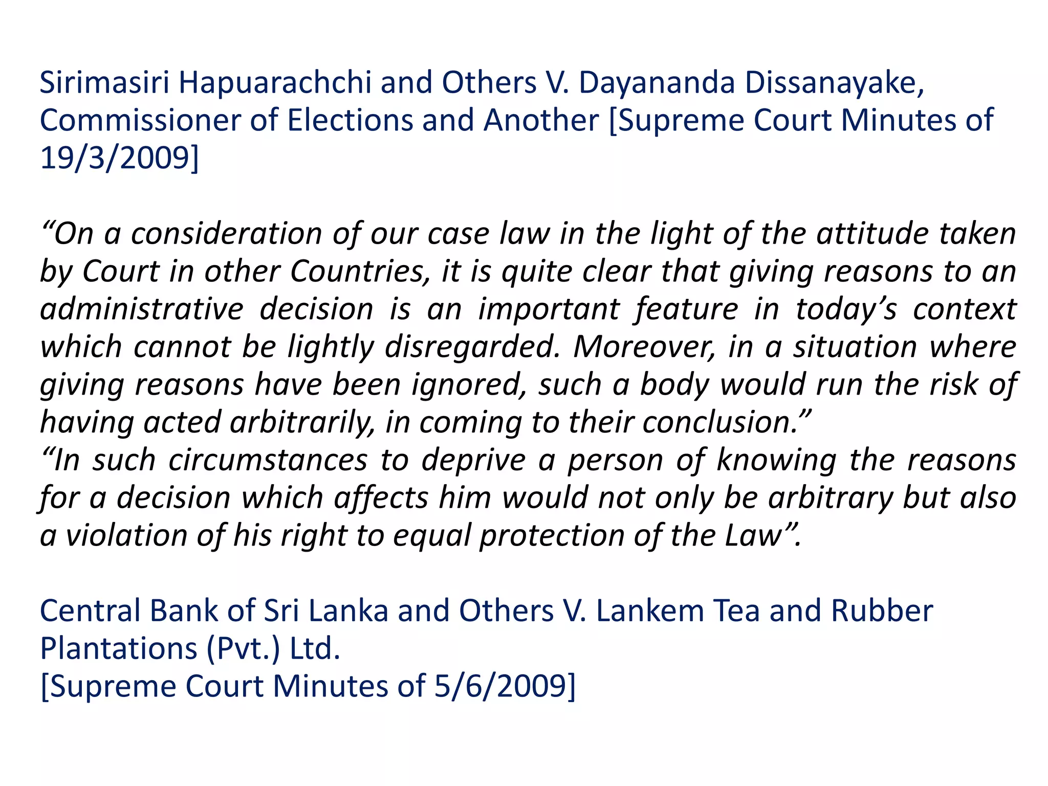 Sirimasiri Hapuarachchi and Others V. Dayananda Dissanayake,
Commissioner of Elections and Another [Supreme Court Minutes of
19/3/2009]
“On a consideration of our case law in the light of the attitude taken
by Court in other Countries, it is quite clear that giving reasons to an
administrative decision is an important feature in today’s context
which cannot be lightly disregarded. Moreover, in a situation where
giving reasons have been ignored, such a body would run the risk of
having acted arbitrarily, in coming to their conclusion.”
“In such circumstances to deprive a person of knowing the reasons
for a decision which affects him would not only be arbitrary but also
a violation of his right to equal protection of the Law”.
Central Bank of Sri Lanka and Others V. Lankem Tea and Rubber
Plantations (Pvt.) Ltd.
[Supreme Court Minutes of 5/6/2009]
 