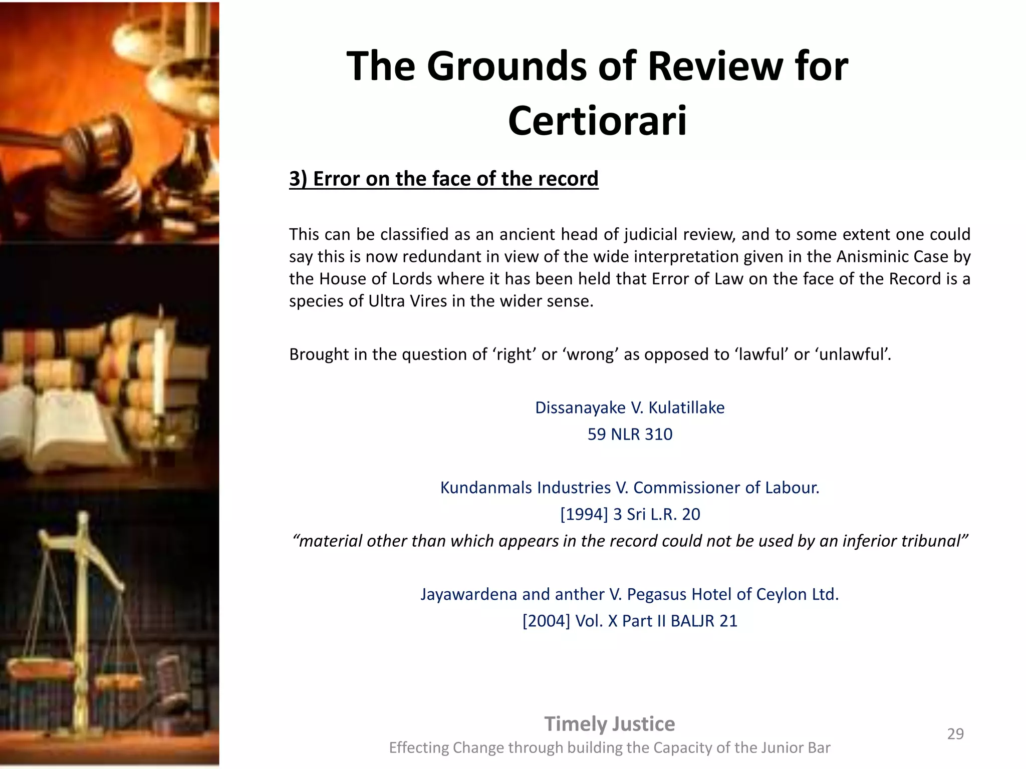 The Grounds of Review for
Certiorari
3) Error on the face of the record
This can be classified as an ancient head of judicial review, and to some extent one could
say this is now redundant in view of the wide interpretation given in the Anisminic Case by
the House of Lords where it has been held that Error of Law on the face of the Record is a
species of Ultra Vires in the wider sense.
Brought in the question of ‘right’ or ‘wrong’ as opposed to ‘lawful’ or ‘unlawful’.
Dissanayake V. Kulatillake
59 NLR 310
Kundanmals Industries V. Commissioner of Labour.
[1994] 3 Sri L.R. 20
“material other than which appears in the record could not be used by an inferior tribunal”
Jayawardena and anther V. Pegasus Hotel of Ceylon Ltd.
[2004] Vol. X Part II BALJR 21
Timely Justice
Effecting Change through building the Capacity of the Junior Bar
29
 