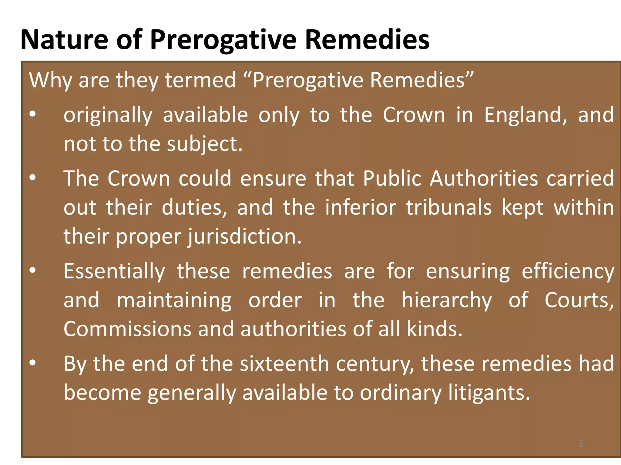 Nature of Prerogative Remedies
Why are they termed “Prerogative Remedies”
• originally available only to the Crown in England, and
not to the subject.
• The Crown could ensure that Public Authorities carried
out their duties, and the inferior tribunals kept within
their proper jurisdiction.
• Essentially these remedies are for ensuring efficiency
and maintaining order in the hierarchy of Courts,
Commissions and authorities of all kinds.
• By the end of the sixteenth century, these remedies had
become generally available to ordinary litigants.
3
 
