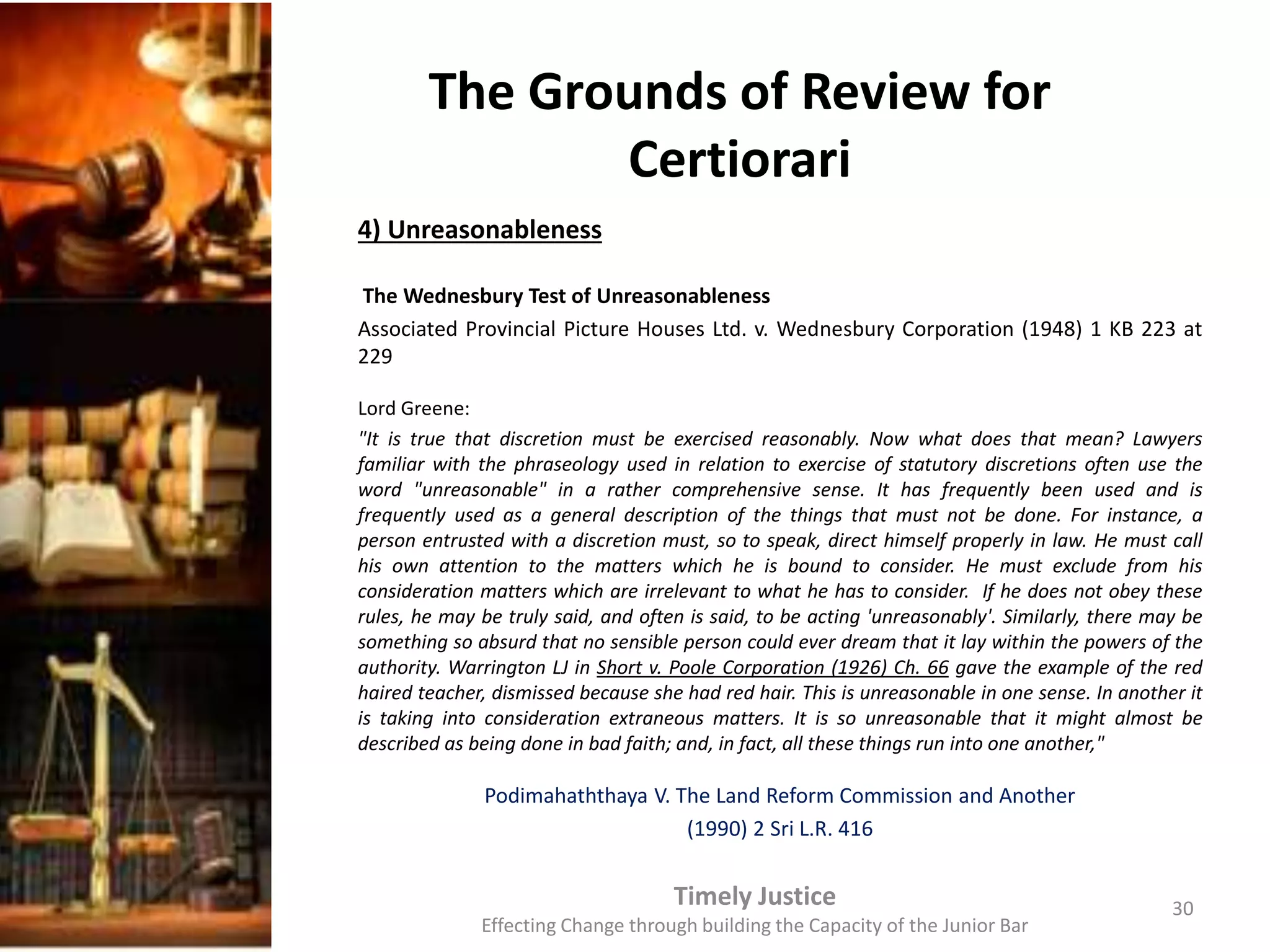 The Grounds of Review for
Certiorari
4) Unreasonableness
The Wednesbury Test of Unreasonableness
Associated Provincial Picture Houses Ltd. v. Wednesbury Corporation (1948) 1 KB 223 at
229
Lord Greene:
"It is true that discretion must be exercised reasonably. Now what does that mean? Lawyers
familiar with the phraseology used in relation to exercise of statutory discretions often use the
word "unreasonable" in a rather comprehensive sense. It has frequently been used and is
frequently used as a general description of the things that must not be done. For instance, a
person entrusted with a discretion must, so to speak, direct himself properly in law. He must call
his own attention to the matters which he is bound to consider. He must exclude from his
consideration matters which are irrelevant to what he has to consider. If he does not obey these
rules, he may be truly said, and often is said, to be acting 'unreasonably'. Similarly, there may be
something so absurd that no sensible person could ever dream that it lay within the powers of the
authority. Warrington LJ in Short v. Poole Corporation (1926) Ch. 66 gave the example of the red
haired teacher, dismissed because she had red hair. This is unreasonable in one sense. In another it
is taking into consideration extraneous matters. It is so unreasonable that it might almost be
described as being done in bad faith; and, in fact, all these things run into one another,"
Podimahaththaya V. The Land Reform Commission and Another
(1990) 2 Sri L.R. 416
Timely Justice
Effecting Change through building the Capacity of the Junior Bar
30
 