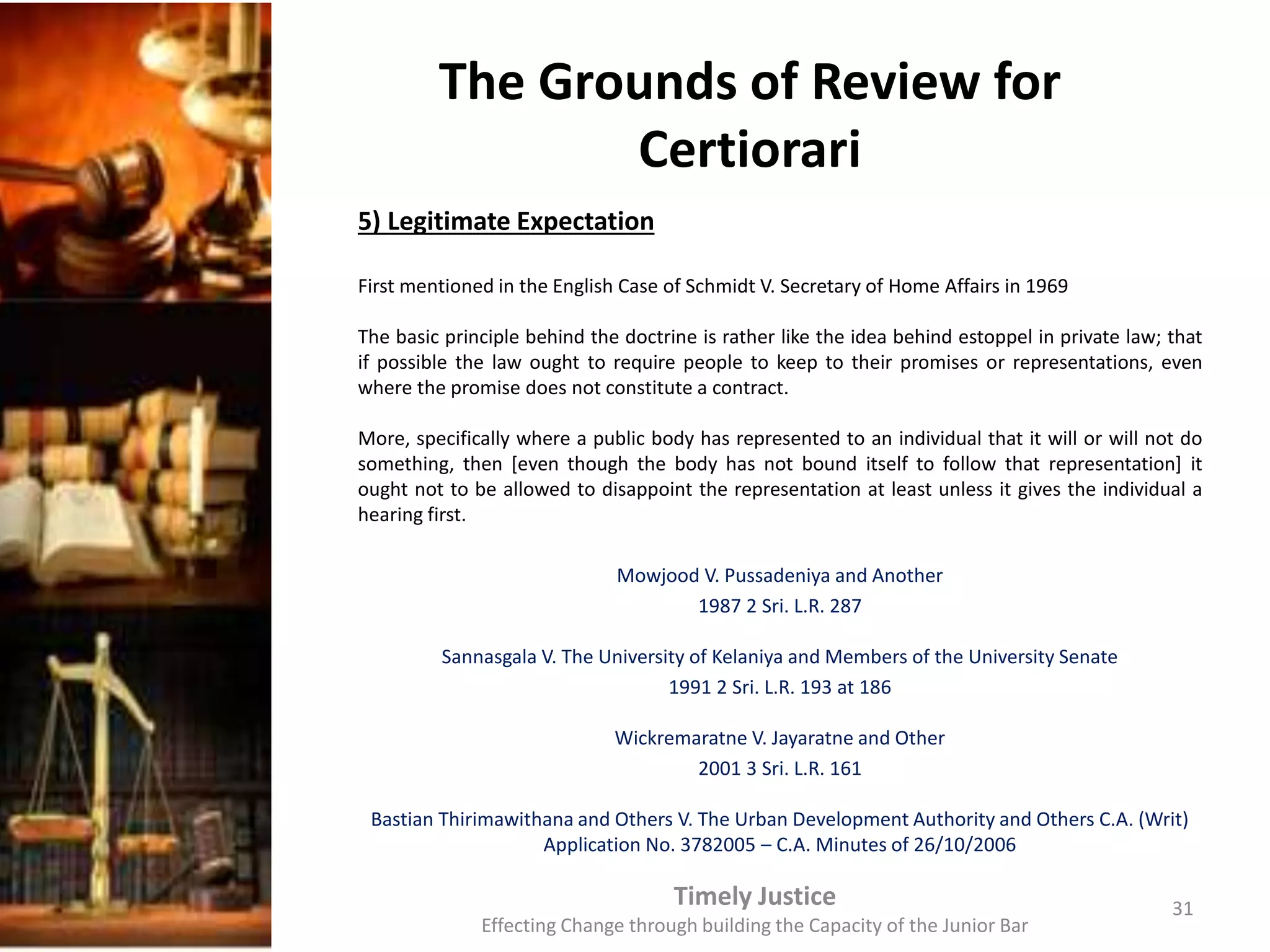The Grounds of Review for
Certiorari
5) Legitimate Expectation
First mentioned in the English Case of Schmidt V. Secretary of Home Affairs in 1969
The basic principle behind the doctrine is rather like the idea behind estoppel in private law; that
if possible the law ought to require people to keep to their promises or representations, even
where the promise does not constitute a contract.
More, specifically where a public body has represented to an individual that it will or will not do
something, then [even though the body has not bound itself to follow that representation] it
ought not to be allowed to disappoint the representation at least unless it gives the individual a
hearing first.
Mowjood V. Pussadeniya and Another
1987 2 Sri. L.R. 287
Sannasgala V. The University of Kelaniya and Members of the University Senate
1991 2 Sri. L.R. 193 at 186
Wickremaratne V. Jayaratne and Other
2001 3 Sri. L.R. 161
Bastian Thirimawithana and Others V. The Urban Development Authority and Others C.A. (Writ)
Application No. 3782005 – C.A. Minutes of 26/10/2006
Timely Justice
Effecting Change through building the Capacity of the Junior Bar
31
 