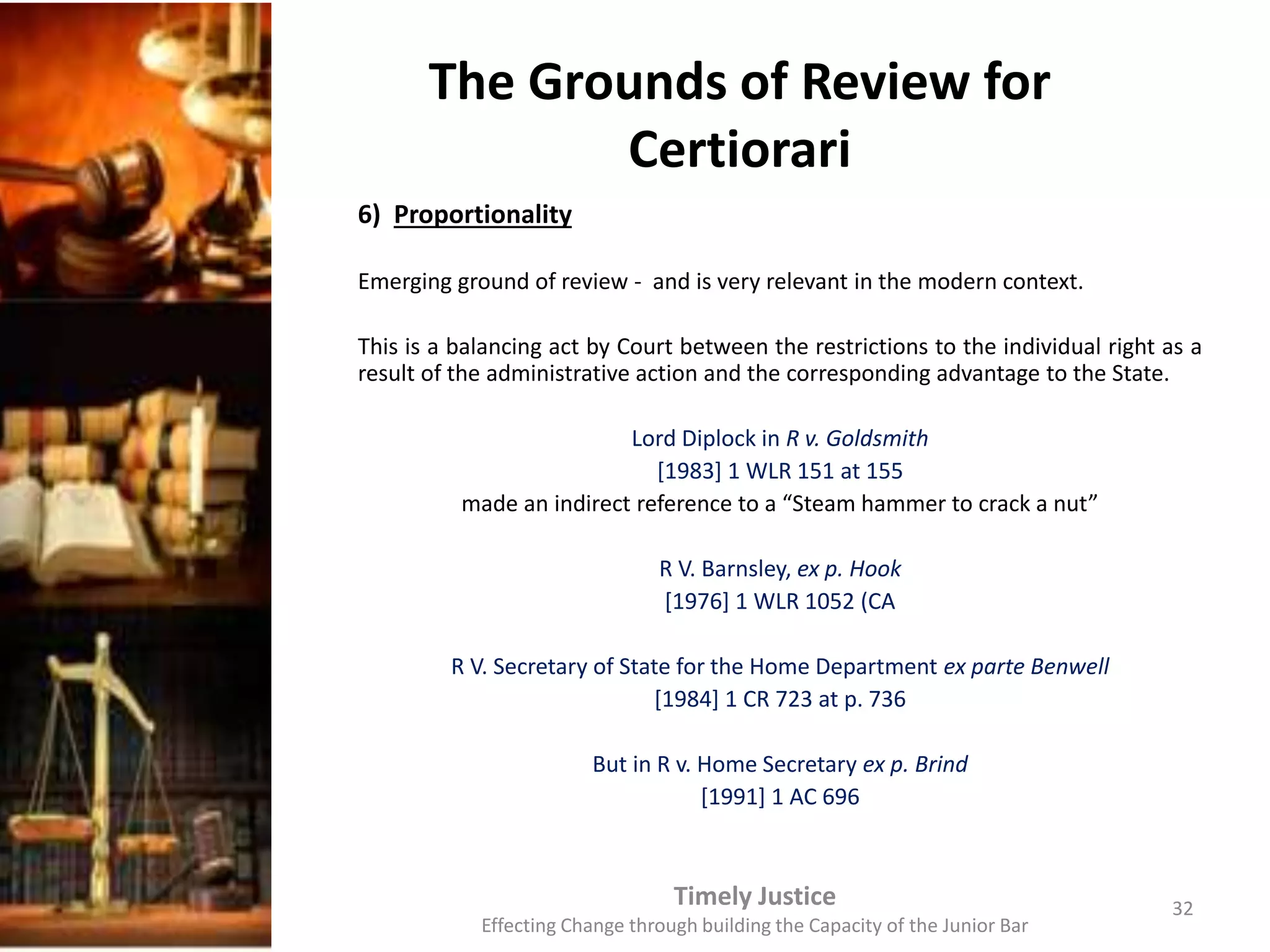 The Grounds of Review for
Certiorari
6) Proportionality
Emerging ground of review - and is very relevant in the modern context.
This is a balancing act by Court between the restrictions to the individual right as a
result of the administrative action and the corresponding advantage to the State.
Lord Diplock in R v. Goldsmith
[1983] 1 WLR 151 at 155
made an indirect reference to a “Steam hammer to crack a nut”
R V. Barnsley, ex p. Hook
[1976] 1 WLR 1052 (CA
R V. Secretary of State for the Home Department ex parte Benwell
[1984] 1 CR 723 at p. 736
But in R v. Home Secretary ex p. Brind
[1991] 1 AC 696
Timely Justice
Effecting Change through building the Capacity of the Junior Bar
32
 