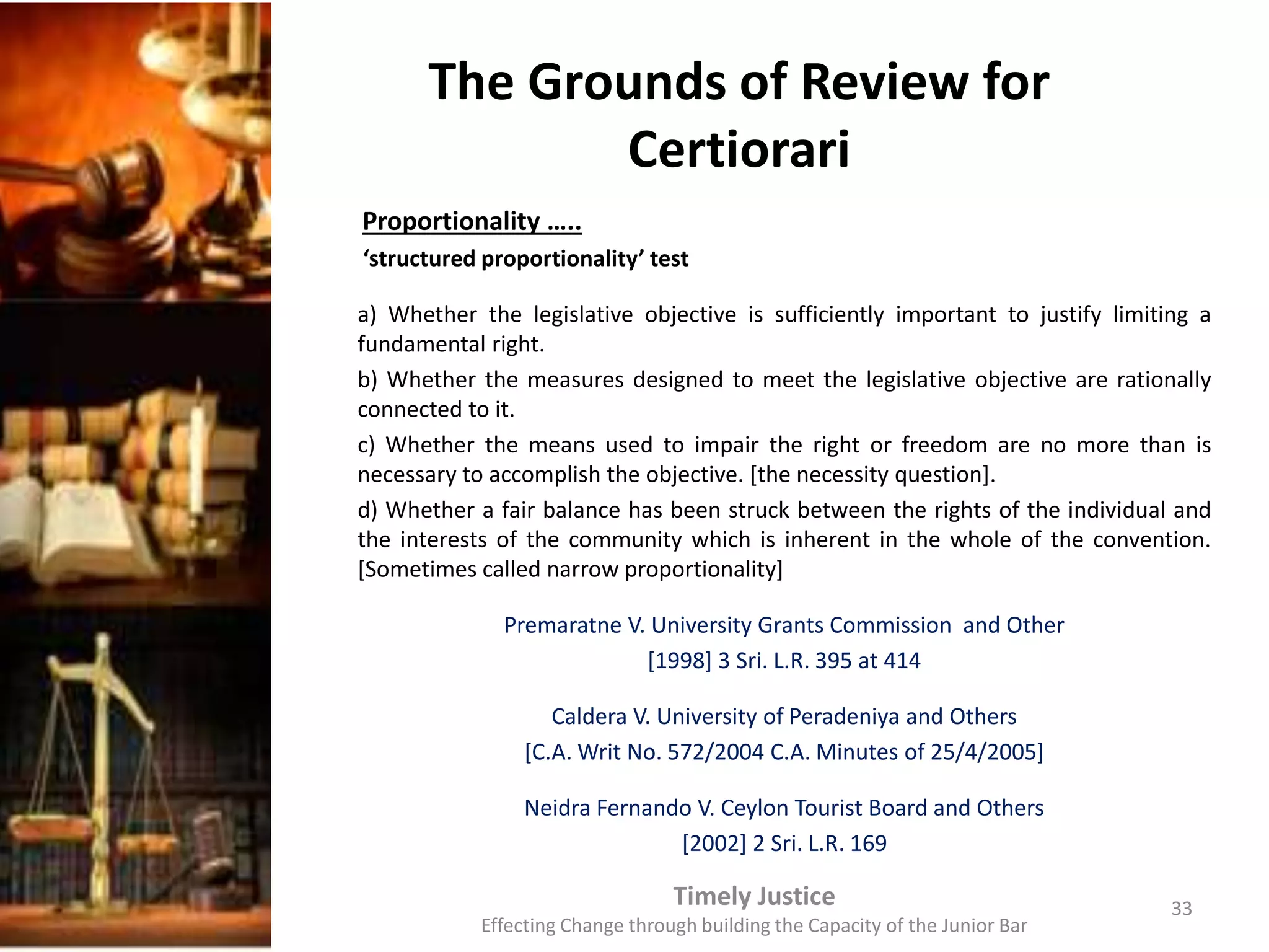 The Grounds of Review for
Certiorari
Proportionality …..
‘structured proportionality’ test
a) Whether the legislative objective is sufficiently important to justify limiting a
fundamental right.
b) Whether the measures designed to meet the legislative objective are rationally
connected to it.
c) Whether the means used to impair the right or freedom are no more than is
necessary to accomplish the objective. [the necessity question].
d) Whether a fair balance has been struck between the rights of the individual and
the interests of the community which is inherent in the whole of the convention.
[Sometimes called narrow proportionality]
Premaratne V. University Grants Commission and Other
[1998] 3 Sri. L.R. 395 at 414
Caldera V. University of Peradeniya and Others
[C.A. Writ No. 572/2004 C.A. Minutes of 25/4/2005]
Neidra Fernando V. Ceylon Tourist Board and Others
[2002] 2 Sri. L.R. 169
Timely Justice
Effecting Change through building the Capacity of the Junior Bar
33
 
