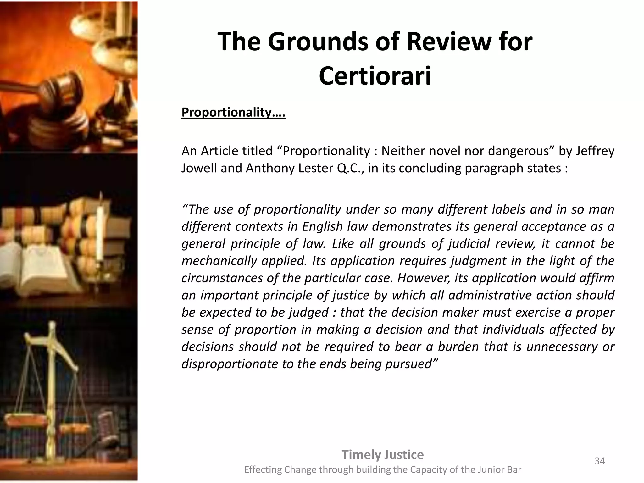 The Grounds of Review for
Certiorari
Proportionality….
An Article titled “Proportionality : Neither novel nor dangerous” by Jeffrey
Jowell and Anthony Lester Q.C., in its concluding paragraph states :
“The use of proportionality under so many different labels and in so man
different contexts in English law demonstrates its general acceptance as a
general principle of law. Like all grounds of judicial review, it cannot be
mechanically applied. Its application requires judgment in the light of the
circumstances of the particular case. However, its application would affirm
an important principle of justice by which all administrative action should
be expected to be judged : that the decision maker must exercise a proper
sense of proportion in making a decision and that individuals affected by
decisions should not be required to bear a burden that is unnecessary or
disproportionate to the ends being pursued”
Timely Justice
Effecting Change through building the Capacity of the Junior Bar
34
 