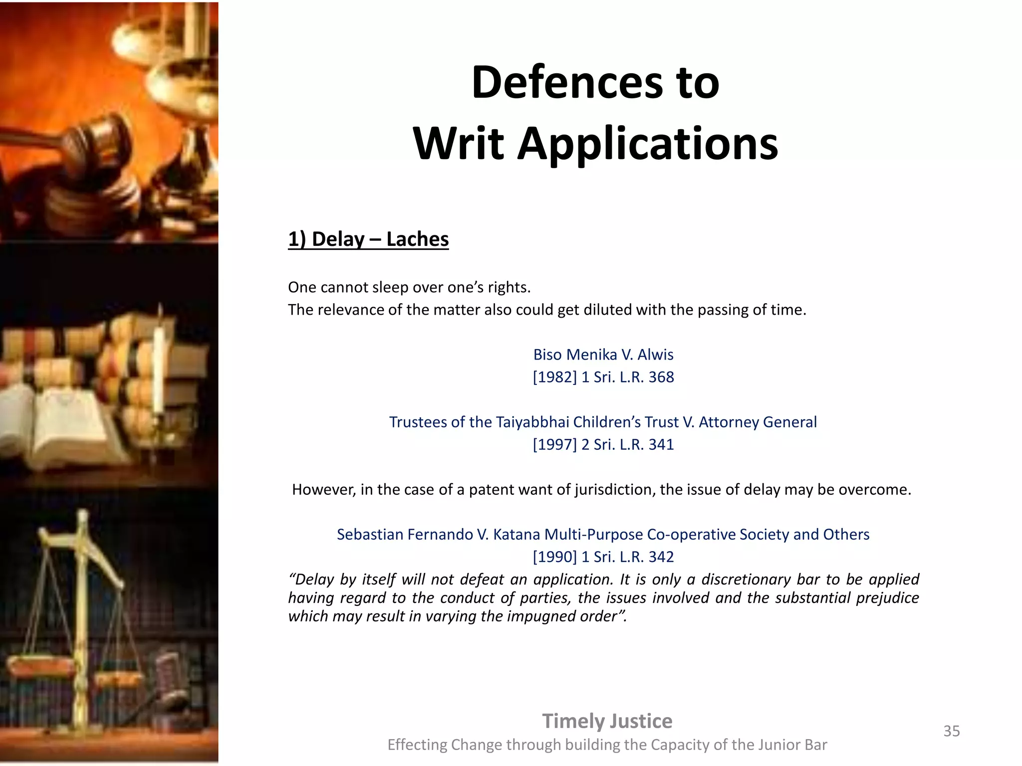Defences to
Writ Applications
1) Delay – Laches
One cannot sleep over one’s rights.
The relevance of the matter also could get diluted with the passing of time.
Biso Menika V. Alwis
[1982] 1 Sri. L.R. 368
Trustees of the Taiyabbhai Children’s Trust V. Attorney General
[1997] 2 Sri. L.R. 341
However, in the case of a patent want of jurisdiction, the issue of delay may be overcome.
Sebastian Fernando V. Katana Multi-Purpose Co-operative Society and Others
[1990] 1 Sri. L.R. 342
“Delay by itself will not defeat an application. It is only a discretionary bar to be applied
having regard to the conduct of parties, the issues involved and the substantial prejudice
which may result in varying the impugned order”.
Timely Justice
Effecting Change through building the Capacity of the Junior Bar
35
 