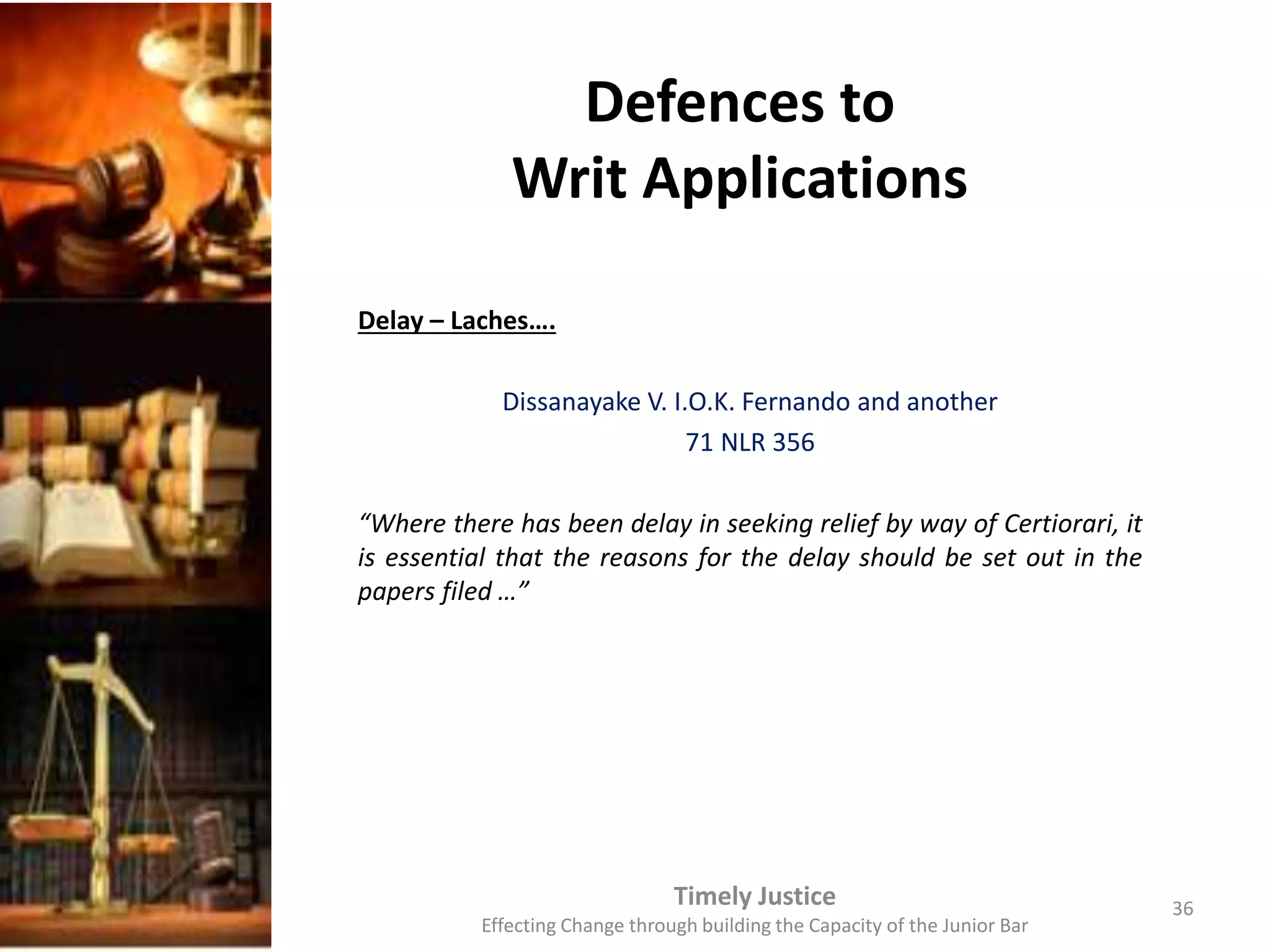 Defences to
Writ Applications
Delay – Laches….
Dissanayake V. I.O.K. Fernando and another
71 NLR 356
“Where there has been delay in seeking relief by way of Certiorari, it
is essential that the reasons for the delay should be set out in the
papers filed …”
Timely Justice
Effecting Change through building the Capacity of the Junior Bar
36
 