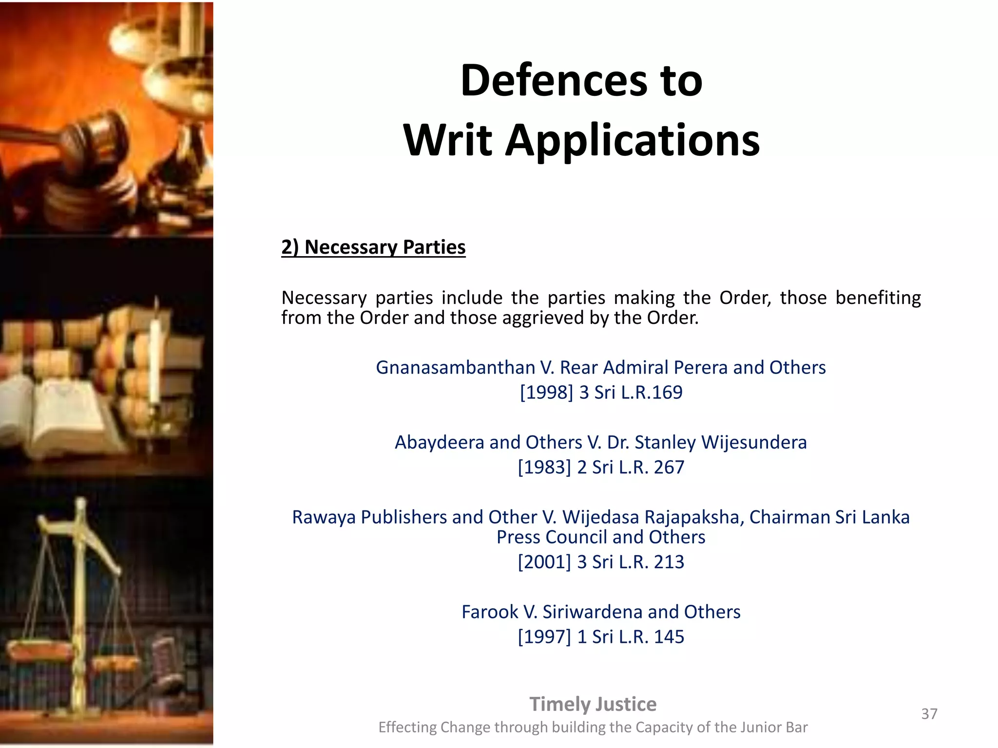Defences to
Writ Applications
2) Necessary Parties
Necessary parties include the parties making the Order, those benefiting
from the Order and those aggrieved by the Order.
Gnanasambanthan V. Rear Admiral Perera and Others
[1998] 3 Sri L.R.169
Abaydeera and Others V. Dr. Stanley Wijesundera
[1983] 2 Sri L.R. 267
Rawaya Publishers and Other V. Wijedasa Rajapaksha, Chairman Sri Lanka
Press Council and Others
[2001] 3 Sri L.R. 213
Farook V. Siriwardena and Others
[1997] 1 Sri L.R. 145
Timely Justice
Effecting Change through building the Capacity of the Junior Bar
37
 