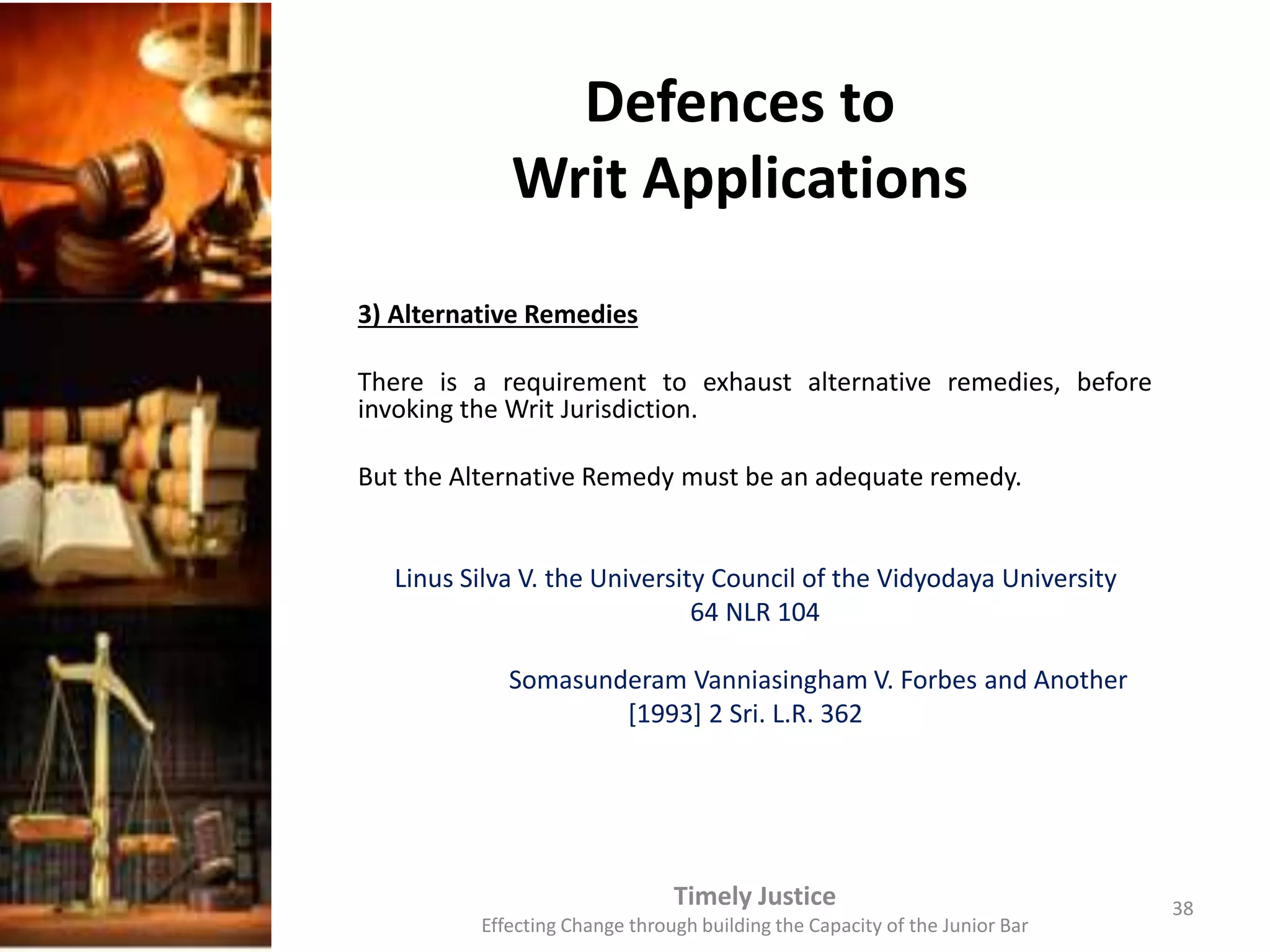 Defences to
Writ Applications
3) Alternative Remedies
There is a requirement to exhaust alternative remedies, before
invoking the Writ Jurisdiction.
But the Alternative Remedy must be an adequate remedy.
Linus Silva V. the University Council of the Vidyodaya University
64 NLR 104
Somasunderam Vanniasingham V. Forbes and Another
[1993] 2 Sri. L.R. 362
Timely Justice
Effecting Change through building the Capacity of the Junior Bar
38
 