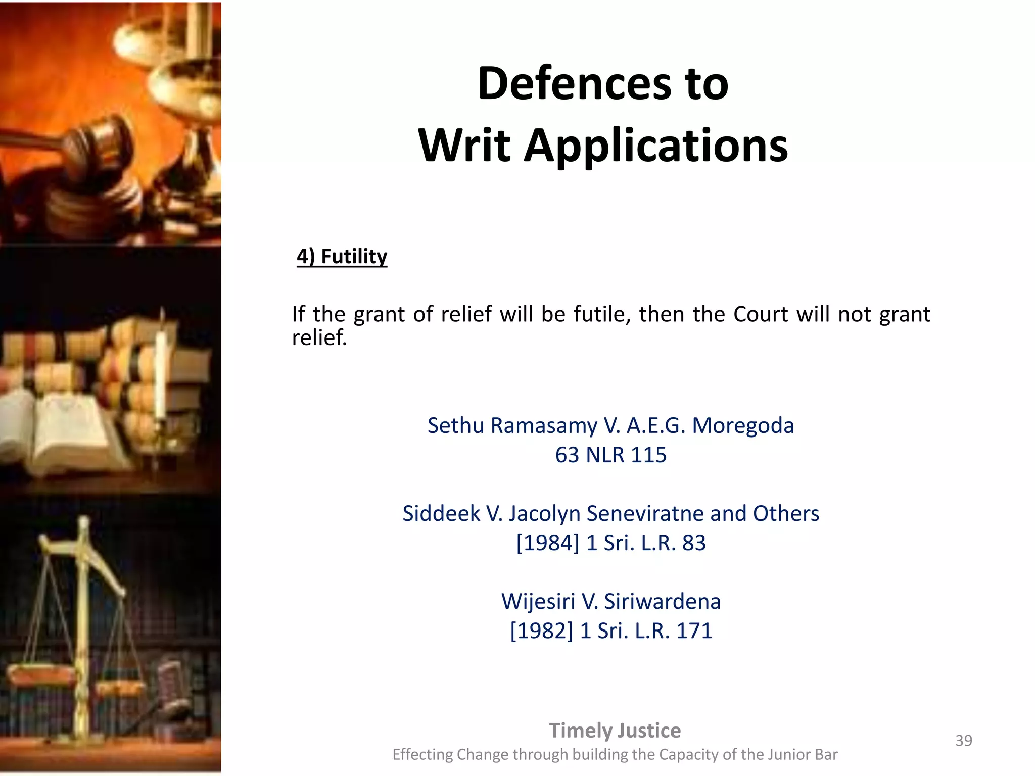 Defences to
Writ Applications
4) Futility
If the grant of relief will be futile, then the Court will not grant
relief.
Sethu Ramasamy V. A.E.G. Moregoda
63 NLR 115
Siddeek V. Jacolyn Seneviratne and Others
[1984] 1 Sri. L.R. 83
Wijesiri V. Siriwardena
[1982] 1 Sri. L.R. 171
Timely Justice
Effecting Change through building the Capacity of the Junior Bar
39
 