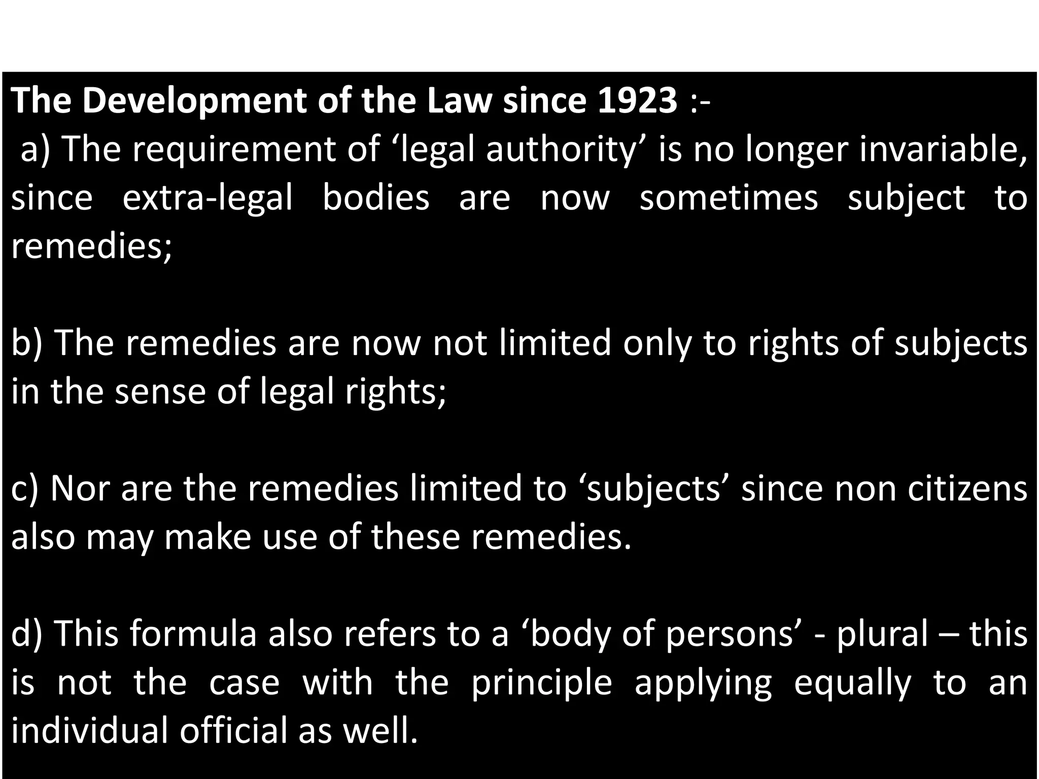 The Development of the Law since 1923 :-
a) The requirement of ‘legal authority’ is no longer invariable,
since extra-legal bodies are now sometimes subject to
remedies;
b) The remedies are now not limited only to rights of subjects
in the sense of legal rights;
c) Nor are the remedies limited to ‘subjects’ since non citizens
also may make use of these remedies.
d) This formula also refers to a ‘body of persons’ - plural – this
is not the case with the principle applying equally to an
individual official as well.
 