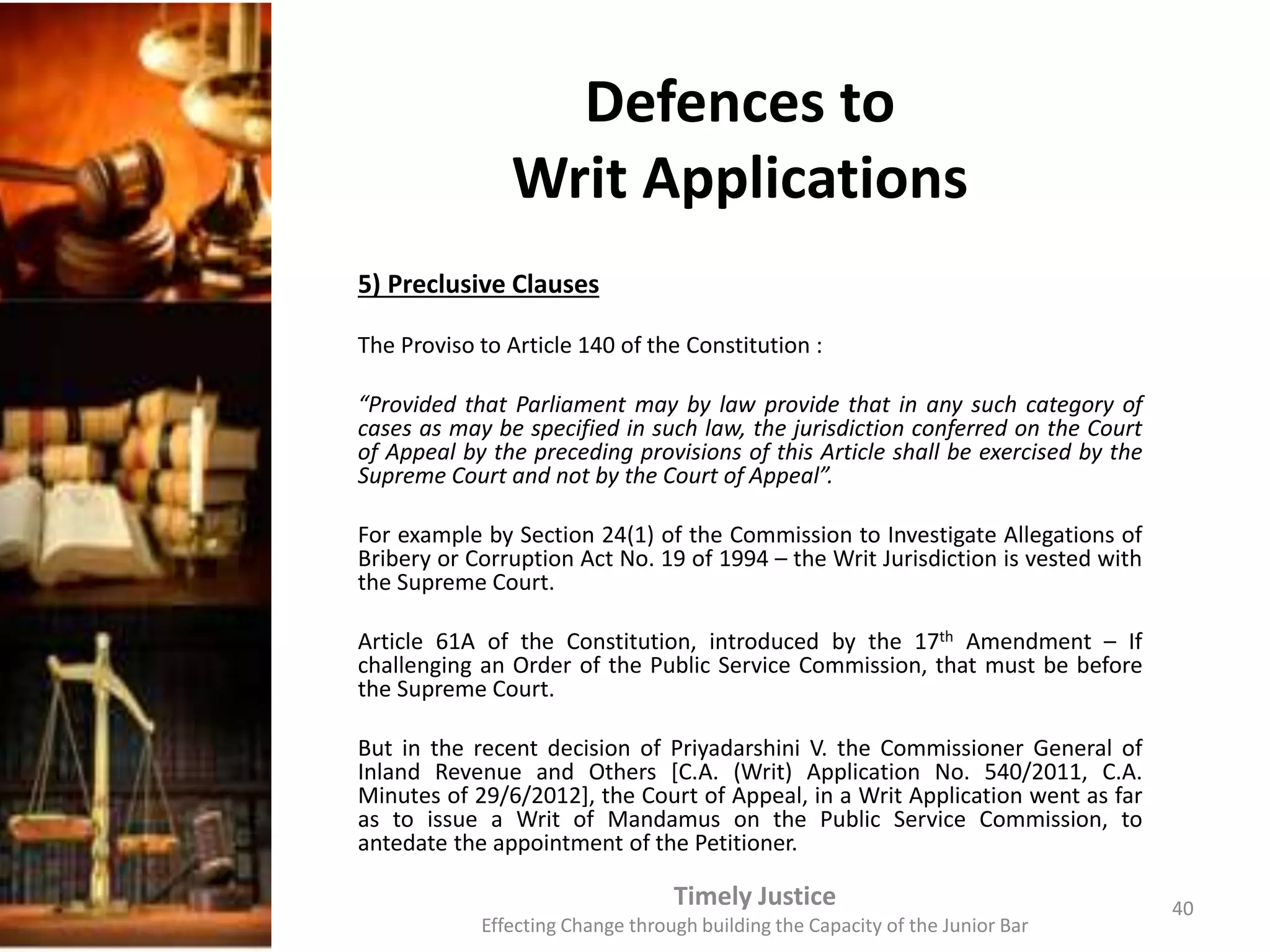 Defences to
Writ Applications
5) Preclusive Clauses
The Proviso to Article 140 of the Constitution :
“Provided that Parliament may by law provide that in any such category of
cases as may be specified in such law, the jurisdiction conferred on the Court
of Appeal by the preceding provisions of this Article shall be exercised by the
Supreme Court and not by the Court of Appeal”.
For example by Section 24(1) of the Commission to Investigate Allegations of
Bribery or Corruption Act No. 19 of 1994 – the Writ Jurisdiction is vested with
the Supreme Court.
Article 61A of the Constitution, introduced by the 17th Amendment – If
challenging an Order of the Public Service Commission, that must be before
the Supreme Court.
But in the recent decision of Priyadarshini V. the Commissioner General of
Inland Revenue and Others [C.A. (Writ) Application No. 540/2011, C.A.
Minutes of 29/6/2012], the Court of Appeal, in a Writ Application went as far
as to issue a Writ of Mandamus on the Public Service Commission, to
antedate the appointment of the Petitioner.
Timely Justice
Effecting Change through building the Capacity of the Junior Bar
40
 