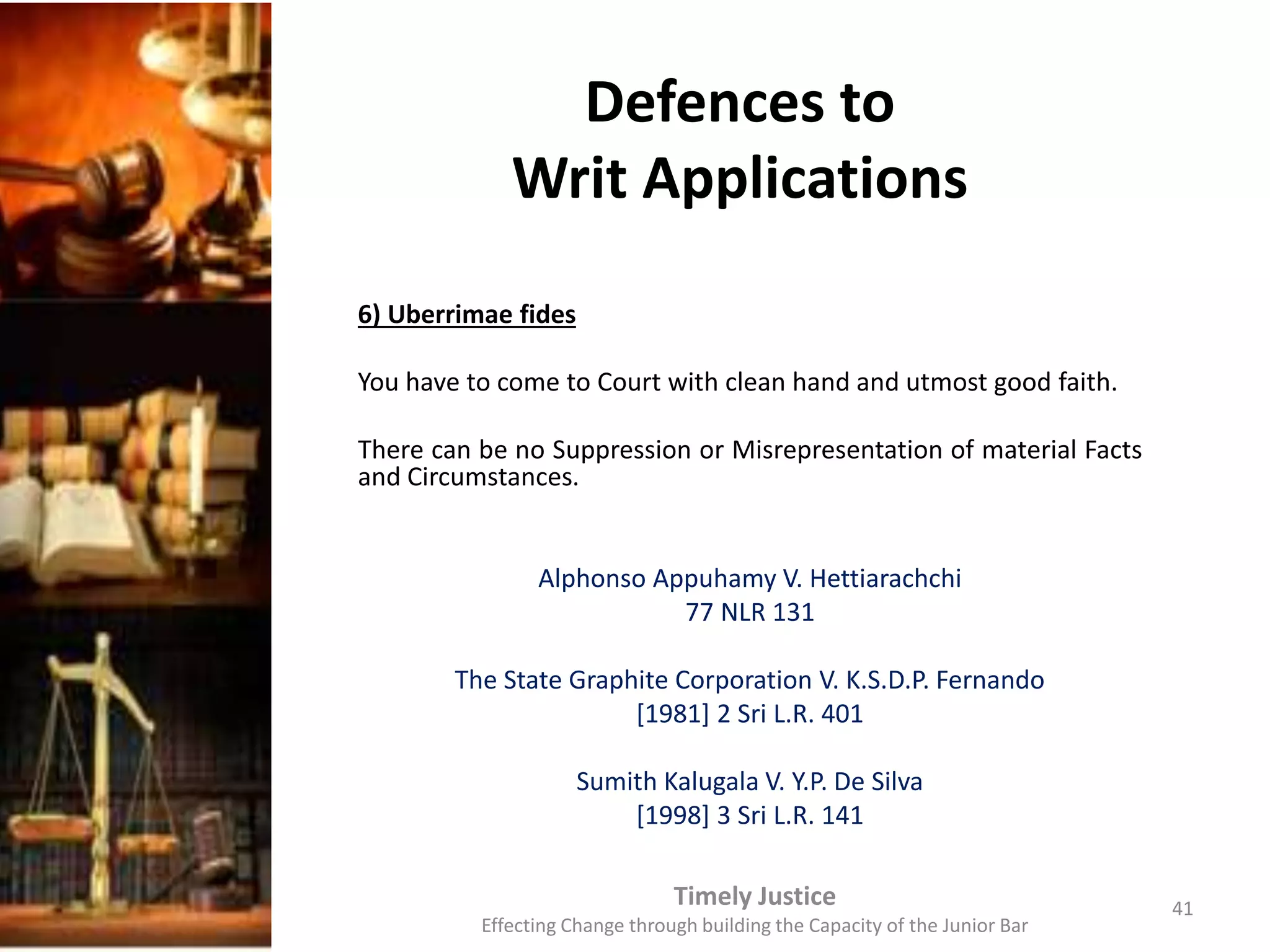 Defences to
Writ Applications
6) Uberrimae fides
You have to come to Court with clean hand and utmost good faith.
There can be no Suppression or Misrepresentation of material Facts
and Circumstances.
Alphonso Appuhamy V. Hettiarachchi
77 NLR 131
The State Graphite Corporation V. K.S.D.P. Fernando
[1981] 2 Sri L.R. 401
Sumith Kalugala V. Y.P. De Silva
[1998] 3 Sri L.R. 141
Timely Justice
Effecting Change through building the Capacity of the Junior Bar
41
 