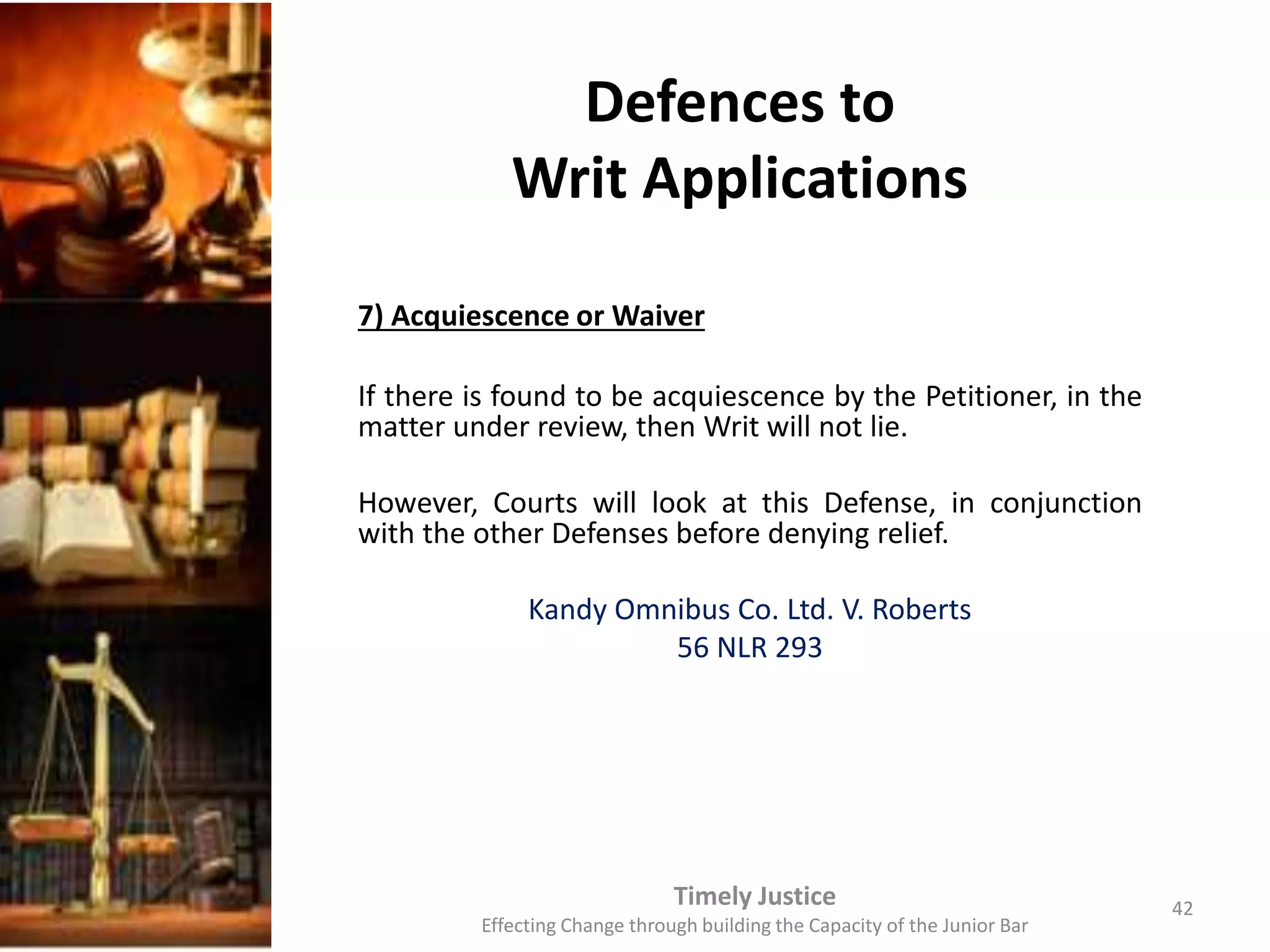 Defences to
Writ Applications
7) Acquiescence or Waiver
If there is found to be acquiescence by the Petitioner, in the
matter under review, then Writ will not lie.
However, Courts will look at this Defense, in conjunction
with the other Defenses before denying relief.
Kandy Omnibus Co. Ltd. V. Roberts
56 NLR 293
Timely Justice
Effecting Change through building the Capacity of the Junior Bar
42
 