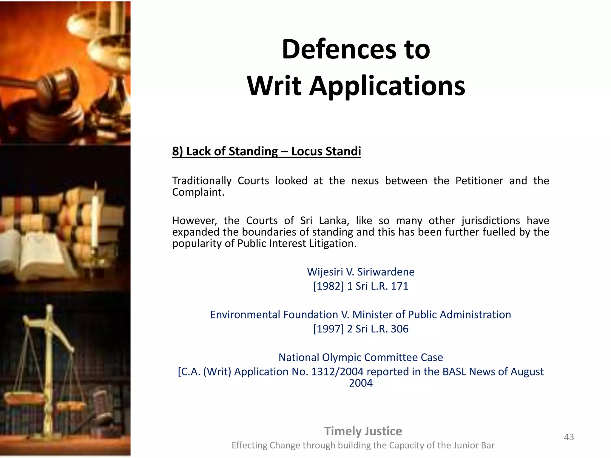 Defences to
Writ Applications
8) Lack of Standing – Locus Standi
Traditionally Courts looked at the nexus between the Petitioner and the
Complaint.
However, the Courts of Sri Lanka, like so many other jurisdictions have
expanded the boundaries of standing and this has been further fuelled by the
popularity of Public Interest Litigation.
Wijesiri V. Siriwardene
[1982] 1 Sri L.R. 171
Environmental Foundation V. Minister of Public Administration
[1997] 2 Sri L.R. 306
National Olympic Committee Case
[C.A. (Writ) Application No. 1312/2004 reported in the BASL News of August
2004
Timely Justice
Effecting Change through building the Capacity of the Junior Bar
43
 