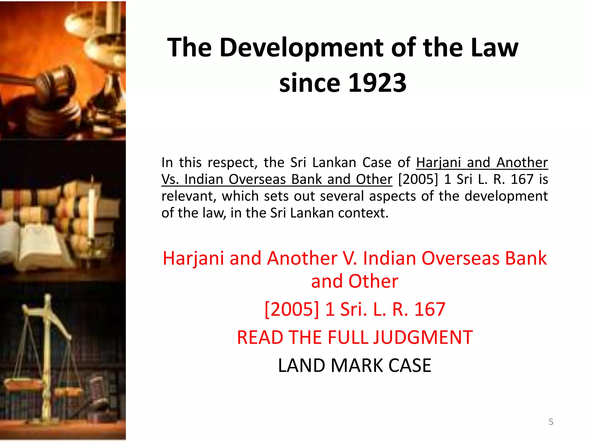 The Development of the Law
since 1923
In this respect, the Sri Lankan Case of Harjani and Another
Vs. Indian Overseas Bank and Other [2005] 1 Sri L. R. 167 is
relevant, which sets out several aspects of the development
of the law, in the Sri Lankan context.
Harjani and Another V. Indian Overseas Bank
and Other
[2005] 1 Sri. L. R. 167
READ THE FULL JUDGMENT
LAND MARK CASE
5
 