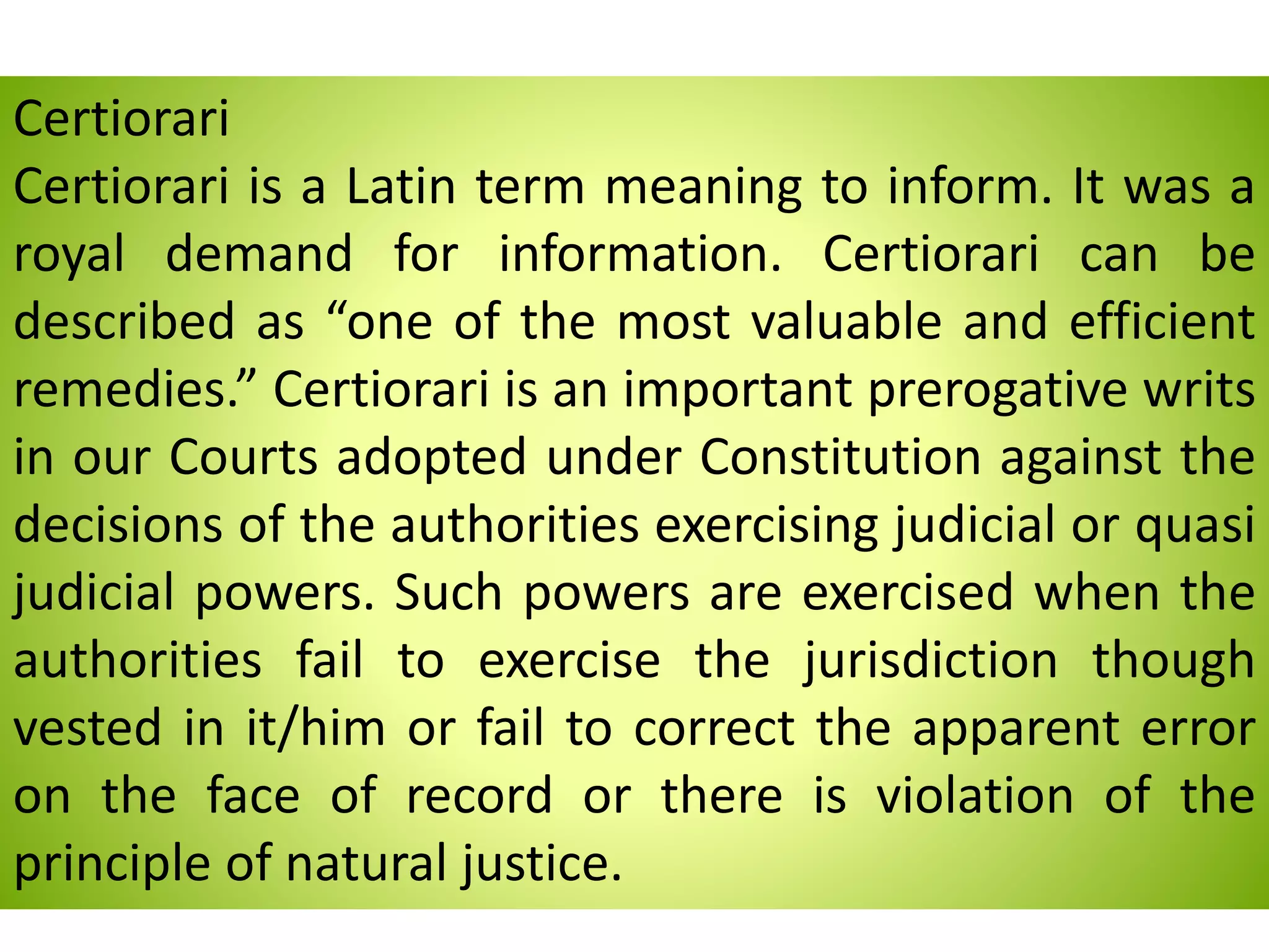 Certiorari
Certiorari is a Latin term meaning to inform. It was a
royal demand for information. Certiorari can be
described as “one of the most valuable and efficient
remedies.” Certiorari is an important prerogative writs
in our Courts adopted under Constitution against the
decisions of the authorities exercising judicial or quasi
judicial powers. Such powers are exercised when the
authorities fail to exercise the jurisdiction though
vested in it/him or fail to correct the apparent error
on the face of record or there is violation of the
principle of natural justice.
 