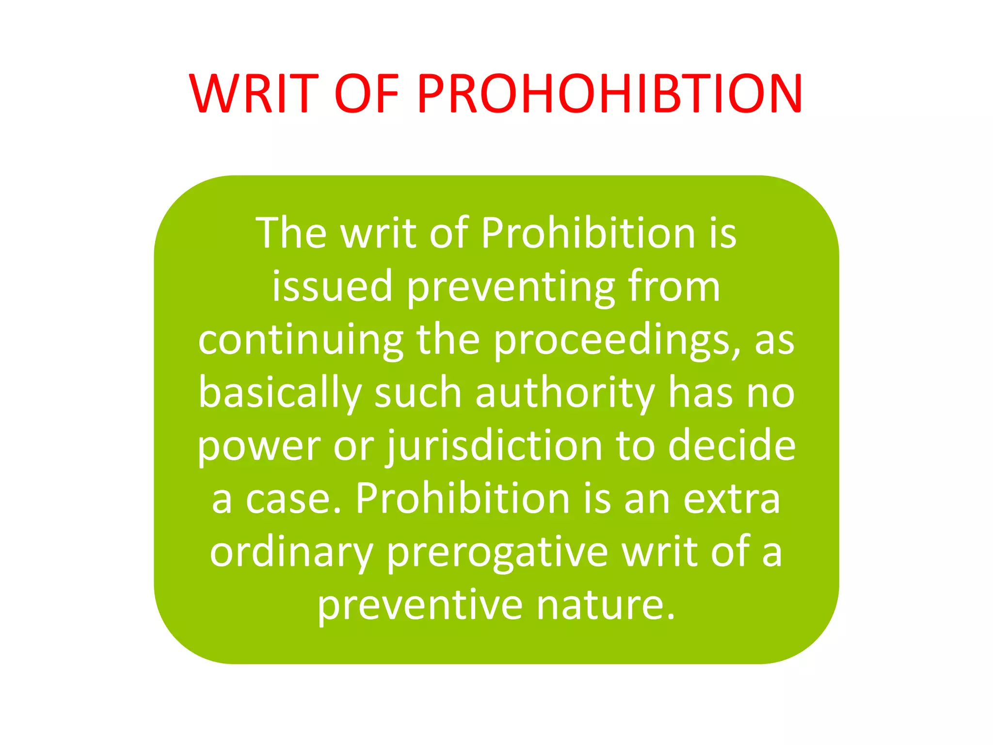 WRIT OF PROHOHIBTION
The writ of Prohibition is
issued preventing from
continuing the proceedings, as
basically such authority has no
power or jurisdiction to decide
a case. Prohibition is an extra
ordinary prerogative writ of a
preventive nature.
 
