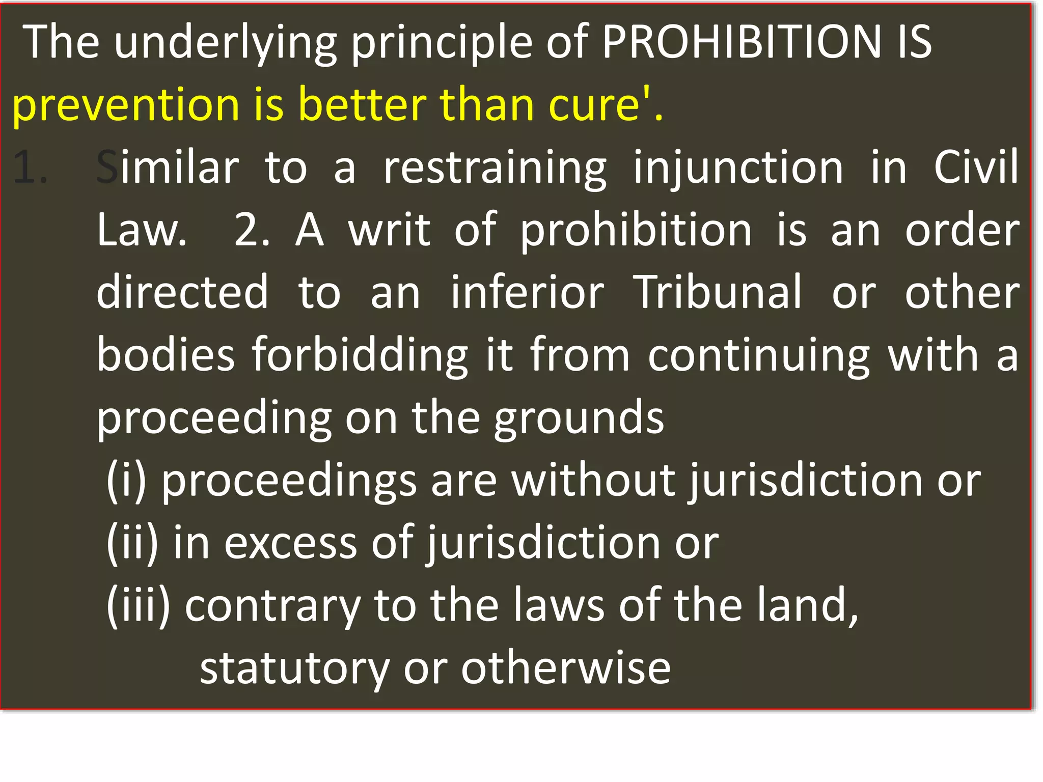 The underlying principle of PROHIBITION IS
prevention is better than cure'.
1. Similar to a restraining injunction in Civil
Law. 2. A writ of prohibition is an order
directed to an inferior Tribunal or other
bodies forbidding it from continuing with a
proceeding on the grounds
(i) proceedings are without jurisdiction or
(ii) in excess of jurisdiction or
(iii) contrary to the laws of the land,
statutory or otherwise
 