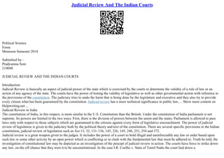 Judicial Review And The Indian Courts
Political Science
Essay
Monsoon Semester 2014
Submitted by–
Pradyumna Soni
214048
JUDICIAL REVIEW AND THE INDIAN COURTS
Introduction
Judicial Review is basically an aspect of judicial power of the state which is exercised by the courts to determine the validity of a rule of law or an
action of any agency of the state. The courts have the power of testing the validity of legislative as well as other governmental action with reference to
the provisions of the constitution. The judiciary tries to undo the harm that is being done by the legislature and executive and they also try to provide
every citizen what has been guaranteed by the constitution. Judicial review has a more technical significance in public law, ... Show more content on
Helpwriting.net ...
Judicial Review in India
The constitution of India, in this respect, is more similar to the U.S. Constitution than the British. Under the constitution of India parliament is not
supreme. Its powers are limited in the two ways. First, there is the division of powers between the union and the states. Parliament is allowed to pass
laws only with respect to those subjects which are guaranteed to the citizens against every form of legislative encroachment. The power of judicial
review of legislation is given to the judiciary both by the political theory and text of the constitution. There are several specific provisions in the Indian
constitution, judicial review of legislation such as Act 13, 32, 131–136, 143, 226, 145, 246, 251, 254 and 372.
Judicial review is a great weapon given to the judges. It includes the power of a court to hold illegal and unenforceable any law or order based upon
such law or some other activity by an open power which is conflicting or in clash with the fundamental law that must be adhered to. Truth be told, the
investigation of constitutional law may be depicted as an investigation of the precept of judicial review in action. The courts have force to strike down
any law, on the off chance that they trust it to be unconstitutional. In the case I.R. Coelho v. State of Tamil Nadu the court laid down a
 