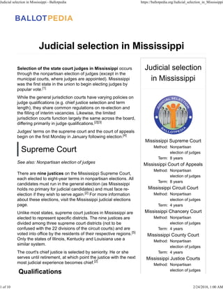 Judicial selection
in Mississippi
Mississippi Supreme Court
Method: Nonpartisan
election of judges
Term: 8 years
Mississippi Court of Appeals
Method: Nonpartisan
election of judges
Term: 8 years
Mississippi Circuit Court
Method: Nonpartisan
election of judges
Term: 4 years
Mississippi Chancery Court
Method: Nonpartisan
election of judges
Term: 4 years
Mississippi County Court
Method: Nonpartisan
election of judges
Term: 4 years
Mississippi Justice Courts
Method: Nonpartisan
election of judges
Judicial selection in Mississippi
Selection of the state court judges in Mississippi occurs
through the nonpartisan election of judges (except in the
municipal courts, where judges are appointed). Mississippi
was the first state in the union to begin electing judges by
popular vote.
While the general jurisdiction courts have varying policies on
judge qualifications (e.g. chief justice selection and term
length), they share common regulations on re-election and
the filling of interim vacancies. Likewise, the limited
jurisdiction courts function largely the same across the board,
differing primarily in judge qualifications.
Judges' terms on the supreme court and the court of appeals
begin on the first Monday in January following election.
Supreme Court
See also: Nonpartisan election of judges
There are nine justices on the Mississippi Supreme Court,
each elected to eight-year terms in nonpartisan elections. All
candidates must run in the general election (as Mississippi
holds no primary for judicial candidates) and must face re-
election if they wish to serve again. For more information
about these elections, visit the Mississippi judicial elections
page.
Unlike most states, supreme court justices in Mississippi are
elected to represent specific districts. The nine justices are
divided among three supreme court districts (not to be
confused with the 22 divisions of the circuit courts) and are
voted into office by the residents of their respective regions.
Only the states of Illinois, Kentucky and Louisiana use a
similar system.
The court's chief justice is selected by seniority. He or she
serves until retirement, at which point the justice with the next
most judicial experience becomes chief.
Qualifications
[1]
[2][3]
[4]
[2]
[5]
[2]
Judicial selection in Mississippi - Ballotpedia https://ballotpedia.org/Judicial_selection_in_Mississippi
1 of 10 2/24/2018, 1:00 AM
 