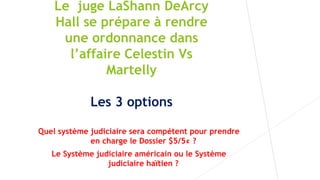 Le juge LaShann DeArcy
Hall se prépare à rendre
une ordonnance dans
l’affaire Celestin Vs
Martelly
Les 3 options
Quel système judiciaire sera compétent pour prendre
en charge le Dossier $5/5¢ ?
Le Système judiciaire américain ou le Système
judiciaire haïtien ?
 