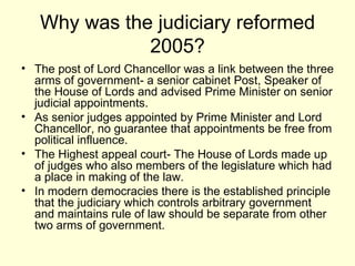 Why was the judiciary reformed 2005? The post of Lord Chancellor was a link between the three arms of government- a senior cabinet Post, Speaker of the House of Lords and advised Prime Minister on senior judicial appointments. As senior judges appointed by Prime Minister and Lord Chancellor, no guarantee that appointments be free from political influence. The Highest appeal court- The House of Lords made up of judges who also members of the legislature which had a place in making of the law. In modern democracies there is the established principle that the judiciary which controls arbitrary government and maintains rule of law should be separate from other two arms of government.  