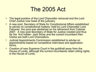 The 2005 Act The legal position of the Lord Chancellor removed and the Lord Chief Justice now head of the judiciary. A new post, Secretary of State for Constitutional Affairs established to advise on constitutional matters- held by Lord Chancellor Lord Falconer, the post was abolished on his retirement from Cabinet 2007.  A new post Secretary of State for Justice created and thus far the  first holder- Jack Straw and the current incumbent Ken Clarke are both Lord Chancellors.  Judicial Appointments Commission established to advise on appointments based on competitive interviews and application forms. Creation of new Supreme Court in the guildhall away from the House of Lords, although the current incumbents retain sitting rights in the House of Lords. 