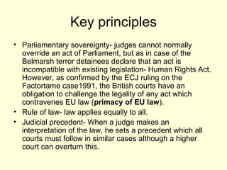 Key principles Parliamentary sovereignty- judges cannot normally override an act of Parliament, but as in case of the Belmarsh terror detainees declare that an act is incompatible with existing legislation- Human Rights Act.  However, as confirmed by the ECJ ruling on the Factortame case1991, the British courts have an obligation to challenge the legality of any act which contravenes EU law ( primacy of EU law ). Rule of law- law applies equally to all. Judicial precedent- When a judge makes an interpretation of the law, he sets a precedent which all courts must follow in similar cases although a higher court can overturn this.  
