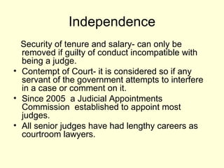 Independence Security of tenure and salary- can only be removed if guilty of conduct incompatible with being a judge. Contempt of Court- it is considered so if any servant of the government attempts to interfere in a case or comment on it.  Since 2005  a Judicial Appointments Commission  established to appoint most judges. All senior judges have had lengthy careers as courtroom lawyers. 