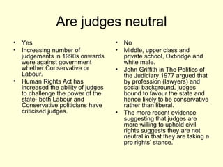 Are judges neutral Yes Increasing number of judgements in 1990s onwards were against government whether Conservative or Labour.  Human Rights Act has increased the ability of judges to challenge the power of the state- both Labour and Conservative politicians have criticised judges. No Middle, upper class and private school, Oxbridge and white male. John Griffith in The Politics of the Judiciary 1977 argued that by profession (lawyers) and social background, judges bound to favour the state and hence likely to be conservative rather than liberal. The more recent evidence suggesting that judges are more willing to uphold civil rights suggests they are not neutral in that they are taking a pro rights’ stance.  