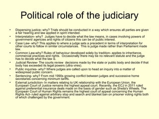 Political role of the judiciary Dispensing justice- why? Trials should be conducted in a way which ensures all parties are given a fair hearing and law applied in spirit intended. Interpretation- why?  Judges have to decide what the law means, in cases involving powers of government/ agencies and rights of citizens this can be of public interest. Case Law- why? This applies to where a judge sets a precedent in terms of interpretation for other courts to follow in similar circumstances.  This is judge made rather than Parliament made law.  Common Law-why? Rules of behaviour developed solely by tradition- applies to inheritance, commercial practices and rights.  Occasionally there may be no relevant statute and the judge has to decide what the law is. Judicial Review- The courts review  decisions made by the state or public body and decide if that body has exceeded its legal powers (ultra vires). Public inquiries- why? Where judges are called upon to head an inquiry into a matter of widespread public concern. Sentencing- why? From mid 1990s growing conflict between judges and successive home secretaries concerning minimum tariffs. External jurisdiction- In matters relating to UK relationship with the European Union, the European Court of Justice remains the highest appeal court. Recently, the ECJ in 2011 ruled against preferential insurance deals made on the basis of gender such as Sheila's Wheels. The European Court of Human Rights remains the highest court of appeal concerning the Human Rights Act- ruled against arbitrary stop and search and blanket ban on prisoner voting rights both of which challenged by the government.  