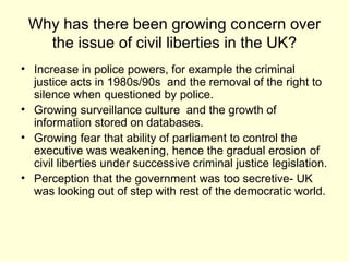 Why has there been growing concern over the issue of civil liberties in the UK? Increase in police powers, for example the criminal justice acts in 1980s/90s  and the removal of the right to silence when questioned by police. Growing surveillance culture  and the growth of information stored on databases. Growing fear that ability of parliament to control the executive was weakening, hence the gradual erosion of civil liberties under successive criminal justice legislation.  Perception that the government was too secretive- UK was looking out of step with rest of the democratic world.  