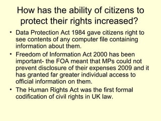 How has the ability of citizens to protect their rights increased?  Data Protection Act 1984 gave citizens right to see contents of any computer file containing information about them. Freedom of Information Act 2000 has been important- the FOA meant that MPs could not prevent disclosure of their expenses 2009 and it has granted far greater individual access to official information on them.  The Human Rights Act was the first formal codification of civil rights in UK law. 