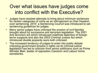 Over what issues have judges come into conflict with the Executive? Judges have resisted attempts to bring about minimum sentences for certain categories of crime as an infringement on their freedom over sentencing. 2010  a Sentencing Council was introduced to set sentencing guidelines for judges. Many senior judges have criticised the erosion of civil liberties brought about by successive anti terrorism legislation. The 2001 Anti terrorism act which introduced indefinite detention of foreign terror suspects and also the 2003 Criminal Justice Act which introduced double jeopardy were both criticised. The increased tendency of judges to enter into public debate criticising government erosion o rights via its criminal justice legislation has led to criticism from senior politicians such as Prime  Minister Blair, leader of opposition Cameron and Labour home secretaries.  