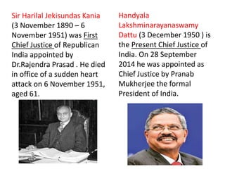 Sir Harilal Jekisundas Kania
(3 November 1890 – 6
November 1951) was First
Chief Justice of Republican
India appointed by
Dr.Rajendra Prasad . He died
in office of a sudden heart
attack on 6 November 1951,
aged 61.
Handyala
Lakshminarayanaswamy
Dattu (3 December 1950 ) is
the Present Chief Justice of
India. On 28 September
2014 he was appointed as
Chief Justice by Pranab
Mukherjee the formal
President of India.
 