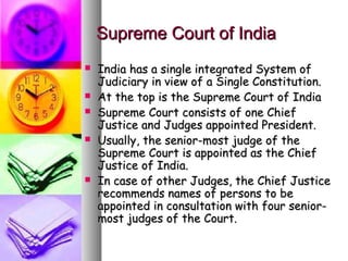 Supreme Court of IndiaSupreme Court of India
 India has a single integrated System ofIndia has a single integrated System of
Judiciary in view of a Single Constitution.Judiciary in view of a Single Constitution.
 At the top is the Supreme Court of IndiaAt the top is the Supreme Court of India
 Supreme Court consists of one ChiefSupreme Court consists of one Chief
Justice and Judges appointed President.Justice and Judges appointed President.
 Usually, the senior-most judge of theUsually, the senior-most judge of the
Supreme Court is appointed as the ChiefSupreme Court is appointed as the Chief
Justice of India.Justice of India.
 In case of other Judges, the Chief JusticeIn case of other Judges, the Chief Justice
recommends names of persons to berecommends names of persons to be
appointed in consultation with four senior-appointed in consultation with four senior-
most judges of the Court.most judges of the Court.
 