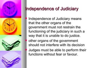 Independence of JudiciaryIndependence of Judiciary
 Independence of Judiciary means
that the other organs of the
government must not restrain the
functioning of the judiciary in such a
way that it is unable to do justice.
 other organs of the government
should not interfere with its decision
 Judges must be able to perform their
functions without fear or favour.
 