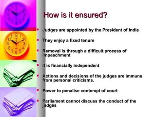 How is it ensured?How is it ensured?
 Judges are appointed by the President of IndiaJudges are appointed by the President of India
 They enjoy a fixed tenureThey enjoy a fixed tenure
 Removal is through a difficult process ofRemoval is through a difficult process of
impeachmentimpeachment
 It is financially independentIt is financially independent
 Actions and decisions of the judges are immuneActions and decisions of the judges are immune
from personal criticisms.from personal criticisms.
 Power to penalise contempt of courtPower to penalise contempt of court
 Parliament cannot discuss the conduct of theParliament cannot discuss the conduct of the
judgesjudges
 