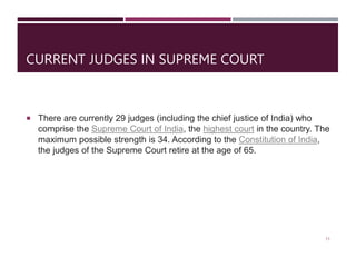 CURRENT JUDGES IN SUPREME COURT
 There are currently 29 judges (including the chief justice of India) who
comprise the Supreme Court of India, the highest court in the country. The
maximum possible strength is 34. According to the Constitution of India,
the judges of the Supreme Court retire at the age of 65.
11
 