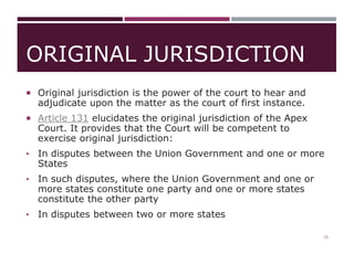 ORIGINAL JURISDICTION
 Original jurisdiction is the power of the court to hear and
adjudicate upon the matter as the court of first instance.
 Article 131 elucidates the original jurisdiction of the Apex
Court. It provides that the Court will be competent to
exercise original jurisdiction:
• In disputes between the Union Government and one or more
States
• In such disputes, where the Union Government and one or
more states constitute one party and one or more states
constitute the other party
• In disputes between two or more states
15
 