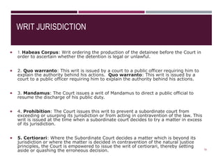 WRIT JURISDICTION
 1. Habeas Corpus: Writ ordering the production of the detainee before the Court in
order to ascertain whether the detention is legal or unlawful.
 2. Quo warranto: This writ is issued by a court to a public officer requiring him to
explain the authority behind his actions. Quo warranto: This writ is issued by a
court to a public officer requiring him to explain the authority behind his actions.
 3. Mandamus: The Court issues a writ of Mandamus to direct a public official to
resume the discharge of his public duty.
 4. Prohibition: The Court issues this writ to prevent a subordinate court from
exceeding or usurping its jurisdiction or from acting in contravention of the law. This
writ is issued at the time when a subordinate court decides to try a matter in excess
of its jurisdiction.
 5. Certiorari: Where the Subordinate Court decides a matter which is beyond its
jurisdiction or where the matter is decided in contravention of the natural justice
principles, the Court is empowered to issue the writ of certiorari, thereby setting
aside or quashing the erroneous decision. 16
 