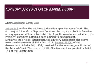 ADVISORY JURISDICTION OF SUPREME COURT
Advisory Jurisdiction of Supreme Court
Article 143 confers the advisory jurisdiction upon the Apex Court. The
advisory opinion of the Supreme Court can be requested by the President
on any question of law or fact which is of public importance and where the
President considers obtaining such opinion to be expedient.
Similar to the original jurisdiction, the advisory jurisdiction also stems
from the Government of India Act, 1935. Section 213(1) of the
Government of India Act, 1935, provided for the advisory jurisdiction of
the Federal Court. The essence of this Section was incorporated in Article
143 of the Constitution.
17
 
