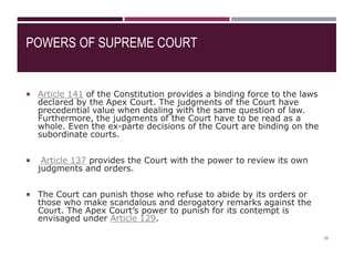POWERS OF SUPREME COURT
 Article 141 of the Constitution provides a binding force to the laws
declared by the Apex Court. The judgments of the Court have
precedential value when dealing with the same question of law.
Furthermore, the judgments of the Court have to be read as a
whole. Even the ex-parte decisions of the Court are binding on the
subordinate courts.
 Article 137 provides the Court with the power to review its own
judgments and orders.
 The Court can punish those who refuse to abide by its orders or
those who make scandalous and derogatory remarks against the
Court. The Apex Court’s power to punish for its contempt is
envisaged under Article 129.
18
 