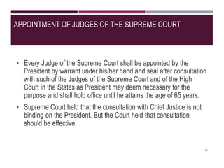 APPOINTMENT OF JUDGES OF THE SUPREME COURT
• Every Judge of the Supreme Court shall be appointed by the
President by warrant under his/her hand and seal after consultation
with such of the Judges of the Supreme Court and of the High
Court in the States as President may deem necessary for the
purpose and shall hold office until he attains the age of 65 years.
• Supreme Court held that the consultation with Chief Justice is not
binding on the President. But the Court held that consultation
should be effective.
19
 