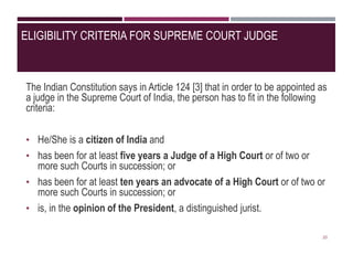 ELIGIBILITY CRITERIA FOR SUPREME COURT JUDGE
The Indian Constitution says in Article 124 [3] that in order to be appointed as
a judge in the Supreme Court of India, the person has to fit in the following
criteria:
• He/She is a citizen of India and
• has been for at least five years a Judge of a High Court or of two or
more such Courts in succession; or
• has been for at least ten years an advocate of a High Court or of two or
more such Courts in succession; or
• is, in the opinion of the President, a distinguished jurist.
20
 