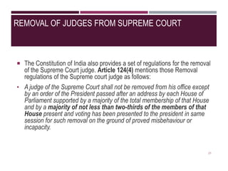 REMOVAL OF JUDGES FROM SUPREME COURT
 The Constitution of India also provides a set of regulations for the removal
of the Supreme Court judge. Article 124(4) mentions those Removal
regulations of the Supreme court judge as follows:
• A judge of the Supreme Court shall not be removed from his office except
by an order of the President passed after an address by each House of
Parliament supported by a majority of the total membership of that House
and by a majority of not less than two-thirds of the members of that
House present and voting has been presented to the president in same
session for such removal on the ground of proved misbehaviour or
incapacity.
21
 