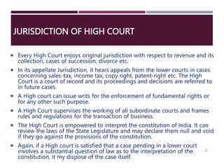 JURISDICTION OF HIGH COURT
 Every High Court enjoys original jurisdiction with respect to revenue and its
collection, cases of succession, divorce etc.
 In its appellate Jurisdiction, it hears appeals from the lower courts in cases
concerning sales-tax, income tax, copy right, patent-right etc. The High
Court is a court of record and its proceedings and decisions are referred to
in future cases.
 A High court can issue writs for the enforcement of fundamental rights or
for any other such purpose.
 A High Court supervises the working of all subordinate courts and frames
rules and regulations for the transaction of business.
 The High Court is empowered to interpret the constitution of India. It can
review the laws of the State Legislature and may declare them null and void
if they go against the provisions of the constitution.
 Again, if a High court is satisfied that a case pending in a lower court
involves a substantial question of law as to the interpretation of the
constitution, it my dispose of the case itself.
22
 