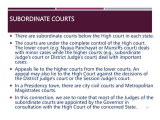 SUBORDINATE COURTS
 There are subordinate courts below the High court in each state.
 The courts are under the complete control of the High court.
The lower court (e.g. Nyaya Panchayat or Munsiffs court) deals
with minor cases while the higher courts (e.g., subordinate
Judge’s court or District Judge’s court) deal with important
cases.
 Appeals lie to the higher courts from the lower courts. An
appeal may also lie to the High Court against the decisions of
the District judge’s court or the Session Judge’s court.
 In a Presidency town, there are city civil courts and Metropolitan
Magistrates courts.
 In this connection, we are to note that most of the Judges of the
subordinate courts are appointed by the Governor in
consultation with the High Court of the concerned State. 23
 
